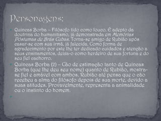  Quincas Borba – Filósofo tido como louco. É adepto da
doutrina do humanitismo, já demonstrada em Memórias
Póstumas de Brás Cubas. Torna-se amigo de Rubião após
casar-se com sua irmã, já falecida. Como forma de
agradecimento por este lhe ter dedicado cuidados e atenção a
seus ensinamentos, deixa-o como herdeiro de sua fortuna e do
seu fiel cachorro.
 Quincas Borba (2) – Cão de estimação tanto de Quincas
Borba (que lhe deu seu nome) quanto de Rubião, mostra-
se fiel e amável com ambos. Rubião até pensa que o cão
recebeu a alma do filósofo depois de sua morte, devido a
suas atitudes. Provavelmente, representa a animalidade
ou o instinto do homem.

 