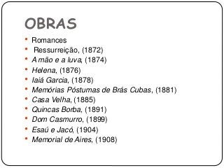OBRAS
 Romances
 Ressurreição, (1872)
 A mão e a luva, (1874)
 Helena, (1876)
 Iaiá Garcia, (1878)
 Memórias Póstumas de Brás Cubas, (1881)
 Casa Velha, (1885)
 Quincas Borba, (1891)
 Dom Casmurro, (1899)
 Esaú e Jacó, (1904)
 Memorial de Aires, (1908)
 