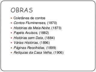 OBRAS
 Coletânea de contos
 Contos Fluminenses, (1870)
 Histórias da Meia-Noite, (1873)
 Papéis Avulsos, (1882)
 Histórias sem Data, (1884)
 Várias Histórias, (1896)
 Páginas Recolhidas, (1899)
 Relíquias da Casa Velha, (1906)
 