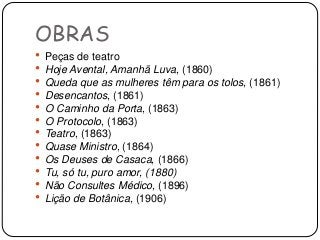 OBRAS
 Peças de teatro
 Hoje Avental, Amanhã Luva, (1860)
 Queda que as mulheres têm para os tolos, (1861)
 Desencantos, (1861)
 O Caminho da Porta, (1863)
 O Protocolo, (1863)
 Teatro, (1863)
 Quase Ministro, (1864)
 Os Deuses de Casaca, (1866)
 Tu, só tu, puro amor, (1880)
 Não Consultes Médico, (1896)
 Lição de Botânica, (1906)
 