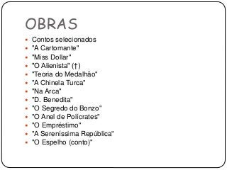 OBRAS
 Contos selecionados
 "A Cartomante"
 "Miss Dollar"
 "O Alienista" (†)
 "Teoria do Medalhão"
 "A Chinela Turca"
 "Na Arca"
 "D. Benedita"
 "O Segredo do Bonzo"
 "O Anel de Polícrates"
 "O Empréstimo"
 "A Sereníssima República"
 "O Espelho (conto)"
 
