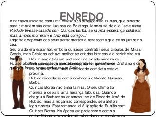 ENREDOA narrativa inicia-se com uma reflexão do protagonista Rubião, que olhando
para o mar em sua casa luxuosa de Botafogo, lembra-se de que “se a mana
Piedade tivesse casado com Quincas Borba, seria uma esperança colateral,
mas, ambos morreram e tudo está comigo...”
Logo se arrepende dos seus pensamentos e acrescenta que estão juntos no
céu.
Seu criado era espanhol, embora quisesse contratar seus crioulos de Minas
Gerais, mas Cristiano achava melhor ter criados brancos e o cozinheiro era
francês.
Rubião observa sua casa: a bandeja de prata foi conselho de Cristiano e os
quadros foram recomendados por Sofia.
Há um ano atrás era professor na cidade mineira de
Barbacena, hoje com 41 anos, sentia que não era
inteiramente feliz, mas a felicidade completa estava
próxima.
Rubião recorda-se como conheceu o filósofo Quincas
Borba.
Quincas Borba não tinha família. O seu último tio
morrera e deixara uma herança fabulosa. Quando
chegou á Barbacena enamorou-se de Piedade, irmã de
Rubião, mas a moça não correspondeu seu afeto e
logo morreu. Este romance foi á ligação de Rubião com
Quincas Borba. Na época era professor e como o
amigo filósofo estava doente, abandonou a escola para
 