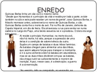 ENREDOQuincas Borba tinha um cão com o mesmo nome.
“Desde que Humanitas é o princípio da vida e reside por toda a parte, existe
também no cão e este pode receber um nome de gente”, caso Quincas Borba, o
filósofo morresse antes, sobreviveria no nome de Quincas Borba, o cão.
Quincas Borba conta-lhe a morte da avó. Foi no Rio de Janeiro, defronte da
Capela Imperial, em dia de festa. Ela atravessou a rua para sentar-se numa
cadeira no Largo do Paço, uma besta assustou-se e a pisoteou. O dono da sege
tinha fome...
Aí reside o princípio Humanitas: na morte da avó,
não há morte, há vida, porque a supressão de uma
delas é a condição de sobrevivência da outra.
Supõe um campo de batatas e duas tribos famintas.
As batatas chegam para alimentar uma das tribos,
que assim adquire forças para transpor a montanha
e ir à outra vertente onde há batatas em abundância,
mas se as duas tribos dividirem em paz as batatas,
não chega nutrir-se suficientemente e morrem de
inanição. A paz, nesse caso, é a destruição; a guerra
é a conservação.
“Ao vencido, ódio ou compaixão, ao vencedor, as
 