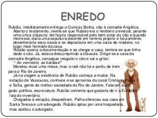 ENREDO
Rubião, imediatamente entrega o Quincas Borba, cão à comadre Angélica.
Aberto o testamento, revela-se que Rubião era o herdeiro universal, perante
uma única cláusula: ele ficaria responsável pelo bem estar do cão e quando
morresse, daria uma sepultura decente em terreno próprio e futuramente,
desenterraria seus ossos e os depositaria em uma caixa de madeira, no
lugar mais honrado da casa.
Rubião assina a documentação e ao chegar a casa, lembra-se que tinha
dado o cão. Já, estava descumprindo a cláusula. Dirige-se a casa da
comadre Angélica, consegue resgatar o cão e sai a gritar:
“- Ao vencedor, as batatas!”
Mandou rezar uma missa, mas a ralé não foi e partiu de trem
para o Rio de Janeiro.
Já na viagem a existência de Rubião começa a mudar. Na
estação de Vassouras, conhece e se aproxima do casal Cristiano Palha
e Sofia, gente da melhor sociedade do Rio de Janeiro. Falaram sobre
gado, política, escravatura. Rubião comenta que gostaria de ir a Europa e
fala do inventário.
Chegados à estação, despediram. Palha ofereceu sua casa em
Santa Teresa e um advogado. Rubião optou por uma hospedaria,
mas aceitou o advogado.
 