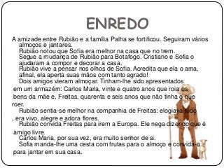 ENREDO
A amizade entre Rubião e a família Palha se fortificou. Seguiram vários
almoços e jantares.
Rubião notou que Sofia era melhor na casa que no trem.
Segue a mudança de Rubião para Botafogo. Cristiano e Sofia o
ajudaram a compor e decorar a casa.
Rubião vive a pensar nos olhos de Sofia. Acredita que ela o ama,
afinal, ela aperta suas mãos com tanto agrado!
Dois amigos vieram almoçar. Tinham-lhe sido apresentados
em um armazém: Carlos Maria, vinte e quatro anos que roia os
bens da mãe e, Freitas, quarenta e seis anos que não tinha o que
roer.
Rubião sentia-se melhor na companhia de Freitas: elogiava tudo
, era vivo, alegre e adora flores.
Rubião convida Freitas para irem a Europa. Ele nega dizendo que é
amigo livre.
Carlos Maria, por sua vez, era muito senhor de si.
Sofia manda-lhe uma cesta com frutas para o almoço e convida-o
para jantar em sua casa.
 
