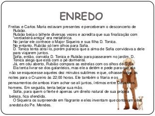 ENREDO
Freitas e Carlos Maria estavam presentes e perceberam o desconcerto de
Rubião.
Rubião beija o bilhete diversas vezes e acredita que sua finalização com
“verdadeira amiga” era metafórica.
No jantar ele conhece o Major Siqueira e sua filha D. Tonica.
No entanto, Rubião só tem olhos para Sofia.
D. Tonica tenta atraí-lo, porém parecia que a alma de Sofia convidava a dele
para viajarem juntos.
Sofia, então, convida D. Tonica e Rubião para passearem no jardim. D.
Tonica alega que está com o pé dormente.
Já, em céu aberto, Rubião compara as estrelas com os olhos de Sofia.
Ela tenta livrar-se dos galanteios, mas ele a detém e pede para que ela
não se esquecesse aqueles dez minutos sublimes e que, olhasse todas as
noites para o Cruzeiro às 22:00 horas. Ele também o fitaria e os
pensamentos de ambos iriam achar-se ali juntos, íntimos entre Deus e os
homens. Em seguida, tenta beijar sua mão.
Sofia, para quem o flerte é apenas um direito natural de sua própria
beleza, fica ofendida.
O Siqueira os surpreende em flagrante e eles inventam que contavam uma
anedota do Pe. Mendes.
 