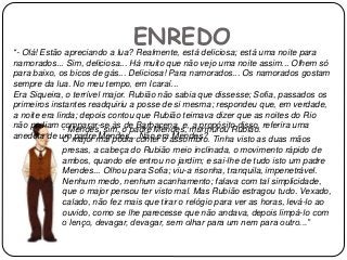 ENREDO“- Olá! Estão apreciando a lua? Realmente, está deliciosa; está uma noite para
namorados... Sim, deliciosa... Há muito que não vejo uma noite assim... Olhem só
para baixo, os bicos de gás... Deliciosa! Para namorados... Os namorados gostam
sempre da lua. No meu tempo, em Icaraí...
Era Siqueira, o terrível major. Rubião não sabia que dissesse; Sofia, passados os
primeiros instantes readquiriu a posse de si mesma; respondeu que, em verdade,
a noite era linda; depois contou que Rubião teimava dizer que as noites do Rio
não podiam comparar-se às de Barbacena, e, a propósito disso, referira uma
anedota de um padre Mendes... Não era Mendes?
- Mendes, sim, o padre Mendes, murmurou Rubião.
O major mal podia conter o assombro. Tinha visto as duas mãos
presas, a cabeça do Rubião meio inclinada, o movimento rápido de
ambos, quando ele entrou no jardim; e sai-lhe de tudo isto um padre
Mendes... Olhou para Sofia; viu-a risonha, tranquila, impenetrável.
Nenhum medo, nenhum acanhamento; falava com tal simplicidade,
que o major pensou ter visto mal. Mas Rubião estragou tudo. Vexado,
calado, não fez mais que tirar o relógio para ver as horas, levá-lo ao
ouvido, como se lhe parecesse que não andava, depois limpá-lo com
o lenço, devagar, devagar, sem olhar para um nem para outro...”
 
