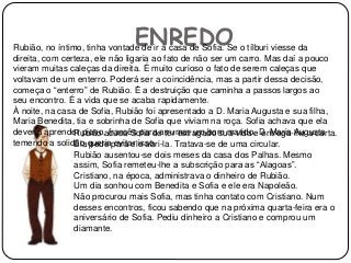 ENREDORubião, no íntimo, tinha vontade de ir à casa de Sofia. Se o tílburi viesse da
direita, com certeza, ele não ligaria ao fato de não ser um carro. Mas daí a pouco
vieram muitas caleças da direita. É muito curioso o fato de serem caleças que
voltavam de um enterro. Poderá ser a coincidência, mas a partir dessa decisão,
começa o “enterro” de Rubião. É a destruição que caminha a passos largos ao
seu encontro. É a vida que se acaba rapidamente.
À noite, na casa de Sofia, Rubião foi apresentado a D. Maria Augusta e sua filha,
Maria Benedita, tia e sobrinha de Sofia que viviam na roça. Sofia achava que ela
deveria aprender piano, francês para arrumar um bom marido. D. Maria Augusta
temendo a solidão queria evitar isso.
Rubião acusa Sofia de ter estragado sua vida e entrega-lhe a carta.
Ela pede para ele abri-la. Tratava-se de uma circular.
Rubião ausentou-se dois meses da casa dos Palhas. Mesmo
assim, Sofia remeteu-lhe a subscrição para as “Alagoas”.
Cristiano, na época, administrava o dinheiro de Rubião.
Um dia sonhou com Benedita e Sofia e ele era Napoleão.
Não procurou mais Sofia, mas tinha contato com Cristiano. Num
desses encontros, ficou sabendo que na próxima quarta-feira era o
aniversário de Sofia. Pediu dinheiro a Cristiano e comprou um
diamante.
 