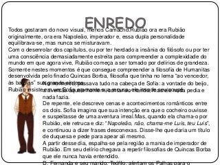 ENREDOTodos gostaram do novo visual, menos Camacho.Rubião ora era Rubião
originalmente, ora era Napoleão, imperador e, essa dupla personalidade
equilibrava-se, mas nunca se misturavam.
Com o desenrolar dos capítulos, ou por ter herdado a insânia do filósofo ou por ter
uma consciência demasiadamente estreita para compreender a complexidade do
mundo em que agora vive, Rubião começa a ser tomado por delírios de grandeza.
Somente nestes momentos é que consegue compreender a filosofia de Humanitas
desenvolvida pelo finado Quincas Borba, filosofia que tinha no lema “ao vencedor,
às batatas” sua grande síntese.
Rubião insiste em ver Sofia e perante sua recusa, ele invade seu coupé.
No momento, passava tudo na cabeça de Sofia: a vontade do beijo,
a aversão aquele homem, contar ao marido, mas ele nada pedia e
nada fazia.
De repente, ele descreve cenas e acontecimentos românticos entre
os dois. Sofia imagina que sua intenção era que o cocheiro ouvisse
e suspeitasse de uma aventura irreal.Mas, quando ela chama-o por
Rubião, ele retruca e diz: “Napoleão, não, chama-me Luís, teu Luís”,
e continuou a dizer frases desconexas. Disse-lhe que daria um título
de duquesa e pede para apear ali mesmo.
A partir desse dia, espalha-se pela região a mania de imperador de
Rubião. Em seu delírio chegava a repetir filosofias de Quincas Borba
que ele nunca havia entendido.
D. Fernanda e seu marido, Teófilo, alertam os Palhas para o
 