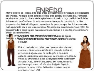 ENREDOMorre o noivo de Tonica, três dias antes do casamento e inaugura-se o palacete
dos Palhas. No baile Sofia ostenta o colar que ganhou de Rubião.D. Fernanda
recebe uma carta do diretor do hospital comunicando a fuga de Rubião.Rubião
tinha escrito ao Cristiano. Já estava consciente e pedia para tirá-lo de lá e
emprestar-lhe 100 mil réis para presentear às pessoas que lhe tinham servido.
Palha promete tirá-lo em uma semana. Na saída em conversa com o diretor, foi
aconselhado a deixá-lo por mais dois meses.Rubião e o cão fogem e retornam
então, para Barbacena.
Vagam pelas ruas sob forte temporal e, famintos.
Subindo a Rua Tiradentes grita: “Ao vencedor, as batatas!”
Angélica o reconhece e o recebe. Rubião conta os
fatos e depois os delírios recomeçam. Mandam chamar
o doutor.
E é no meio de um deles que, “poucos dias depois
morreu... Não morreu súdito nem vencido. Antes de
principiar a agonia que foi curta, pôs a coroa na
cabeça, uma coroa que não era, ao menos, um chapéu
velho ou uma bacia, onde os espectadores palpassem
a ilusão. Não, senhor; ele pegou em nada, levantou
nada e cingiu nada; só ele via a insígnia imperial,
pesada de ouro, rútilas brilhantes e outras pedras
preciosas”. (cap. CC)
 