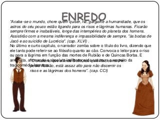 ENREDO“Acaba-se o mundo, chore quem quiser, ria, gargalhe a humanidade, que os
astros do céu pouco estão ligando para os risos e lágrimas humanas. Ficarão
sempre firmes e inabaláveis, longe das intempéries do planeta dos homens.
Assistirão com a mesma indiferença e impassibilidade de sempre, "às bodas de
Jacó e ao suicídio de Lucrécia". (cap. XLVI) .
No último e curto capítulo, o narrador zomba sobre o título do livro, dizendo que
ele tanto pode referir-se ao filósofo quanto ao cão. Convoca o leitor para o riso
ou para a lágrima em função das mortes de Rubião e de Quincas Borba. E
arremata, afirmando a absoluta indiferença da natureza a respeito da
tragicomédia humana:
“O cruzeiro, que a linda Sofia não quis fitar, como lhe
pedia Rubião, está assaz alto para não discernir os
risos e as lágrimas dos homens”. (cap. CCI)
 