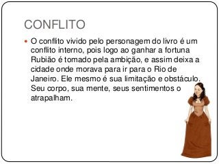 CONFLITO
 O conflito vivido pelo personagem do livro é um
conflito interno, pois logo ao ganhar a fortuna
Rubião é tomado pela ambição, e assim deixa a
cidade onde morava para ir para o Rio de
Janeiro. Ele mesmo é sua limitação e obstáculo.
Seu corpo, sua mente, seus sentimentos o
atrapalham.
 