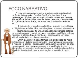 FOCO NARRATIVO
O principal elemento da estrutura da narrativa de Machado
de Assis é o narrador. Em Quintas Borba, também é um
personagem dúplice, narrando em primeira ou terceira pessoa,
ele está fora da narrativa, mas às vezes, assume o “eu narrado.
Ex.: “Este Quincas Borba, se acaso me fizeste o favor de ler
as...”.
É onisciente, e interfere na história, fazendo comentários
e dirigindo-se ao leitor. Sua participação é, portanto, interventiva.
Machado de Assis foi um antecipador da chamada estética
de receptação ao incluir em suas narrativas, o diálogo entre o
narrador e o leitor. Este é, também, personagem, um leitor
virtual, explicitado ou não na narrativa.
Enfim, são diferentes as formas como Machado de Assis
estabelece o diálogo entre narrador - o personagem que conta
a história - e o leitor - personagem para quem se narram os fatos
- antecipando, em quase cem anos, a importância desses
elementos na narrativa contemporânea e a participação do leitor
implícito, intratextual, para a elaboração do sentido do texto.
 