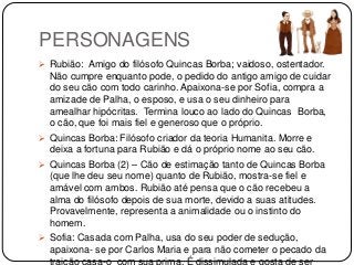 PERSONAGENS
 Rubião: Amigo do filósofo Quincas Borba; vaidoso, ostentador.
Não cumpre enquanto pode, o pedido do antigo amigo de cuidar
do seu cão com todo carinho. Apaixona-se por Sofia, compra a
amizade de Palha, o esposo, e usa o seu dinheiro para
amealhar hipócritas. Termina louco ao lado do Quincas Borba,
o cão, que foi mais fiel e generoso que o próprio.
 Quincas Borba: Filósofo criador da teoria Humanita. Morre e
deixa a fortuna para Rubião e dá o próprio nome ao seu cão.
 Quincas Borba (2) – Cão de estimação tanto de Quincas Borba
(que lhe deu seu nome) quanto de Rubião, mostra-se fiel e
amável com ambos. Rubião até pensa que o cão recebeu a
alma do filósofo depois de sua morte, devido a suas atitudes.
Provavelmente, representa a animalidade ou o instinto do
homem.
 Sofia: Casada com Palha, usa do seu poder de sedução,
apaixona- se por Carlos Maria e para não cometer o pecado da
traição casa-o com sua prima. É dissimulada e gosta de ser
 
