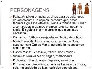 PERSONAGENS
 Palha: Ambicioso, fecha os olhos para os galanteios
de outros com sua esposa, contanto que, estes
tenham algo a lhe oferecer. Toma a fortuna de Rubião
a conta-gotas e quando o amigo precisa, nega-lhe
ajuda. É egoísta e sem o caráter que a amizade
necessita.
 Camacho: Político, deseja eleger Rubião deputado.
 Maria Benedita: Morava na roça , prima de Sofia,
casa-se com Carlos Maria, aprende bons costumes
com a prima.
 Carlos Maria: Expansivo, franco, bons modos.
 Siqueira: Terrível Major, sagaz, maledicente.
 D. Tonica: Filha do major Siqueira, solteirona.
 D. Fernanda: Simpática; amava os fracos e os tristes,
pela necessidade de fazê-los ledos e corajosos.
 