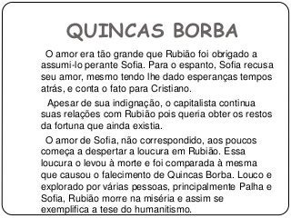 QUINCAS BORBA
O amor era tão grande que Rubião foi obrigado a
assumi-lo perante Sofia. Para o espanto, Sofia recusa
seu amor, mesmo tendo lhe dado esperanças tempos
atrás, e conta o fato para Cristiano.
Apesar de sua indignação, o capitalista continua
suas relações com Rubião pois queria obter os restos
da fortuna que ainda existia.
O amor de Sofia, não correspondido, aos poucos
começa a despertar a loucura em Rubião. Essa
loucura o levou à morte e foi comparada à mesma
que causou o falecimento de Quincas Borba. Louco e
explorado por várias pessoas, principalmente Palha e
Sofia, Rubião morre na miséria e assim se
exemplifica a tese do humanitismo.
 