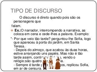 TIPO DE DISCURSO
O discurso é direto quando pois são os
personagens que
falam.
 Ex.:O narrador, interrompendo a narrativa, as
coloca em cena e cede-lhes a palavra. Exemplo:
"- Por que veio tão tarde? perguntou-lhe Sofia, logo
que apareceu à porta do jardim, em Santa
Teresa.
- Depois do almoço, que acabou às duas horas,
estive arranjando uns papéis. Mas não é tão
tarde assim, continuou Rubião, vendo o
relógio;são quatro horas e meia.
- Sempre é tarde para os amigos, replicou Sofia,
em ar de censura."
 