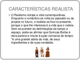 CARACTERÍSTICAS REALISTA
 O Realismo retrata a vida contemporânea.
Enquanto o romântico se volta ao passado ou se
projeta no futuro, o realista se fixa no presente,
porque o que lhe interessa é a vida que o rodeia .
Sem se prender às delimitações de tempo e
espaço, pode-se afirmar que Quincas Borba é
obra perene e imune à ação corrosiva do tempo:
"é uma grande sátira da vida, de seus
ingredientes e de suas verdades.
 
