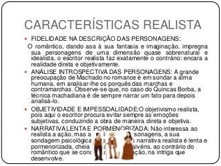 CARACTERÍSTICAS REALISTA
 FIDELIDADE NA DESCRIÇÃO DAS PERSONAGENS:
O romântico, dando asa à sua fantasia e imaginação, impregna
sua personagens de uma dimensão quase sobrenatural e
idealista, o escritor realista faz exatamente o contrário: encara a
realidade direta e objetivamente.
 ANÁLISE INTROSPECTIVA DAS PERSONAGENS: A grande
preocupação de Machado no romance é em sondar a alma
humana, em analisar-lhe os porquês das marchas e
contramarchas. Observe-se que, no caso do Quincas Borba, a
técnica machadiana é de sempre narrar um fato para depois
analisá-lo.
 OBJETIVIDADE E IMPESSOALIDADE:O objetivismo realista,
pois aqui o escritor procura evitar sempre as emoções
subjetivas, conduzindo a obra de maneira direta e objetiva.
 NARRATIVA LENTA E PORMENORIZADA: Não interessa ao
realista a ação, mas a análise das personagens, a sua
sondagem psicológica. Deste modo, a narrativa realista é lenta e
pormenorizada, cheia de paradas e vaivéns, ao contrário do
romântico que se concentra mais na ação, na intriga que
desenvolve.
 