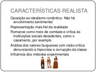 CARACTERÍSTICAS REALISTA
Oposição ao idealismo romântico. Não há
envolvimento sentimental
Representação mais fiel da realidade
Romance como meio de combate e crítica às
instituições sociais decadentes, como o
casamento, por exemplo
Análise dos valores burgueses com visão crítica
denunciando a hipocrisia e corrupção da classe
Influência dos métodos experimentais
 