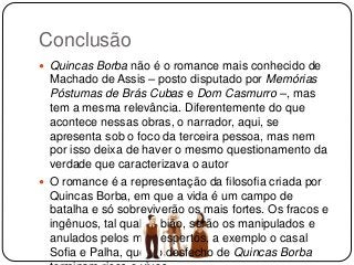 Conclusão
 Quincas Borba não é o romance mais conhecido de
Machado de Assis – posto disputado por Memórias
Póstumas de Brás Cubas e Dom Casmurro –, mas
tem a mesma relevância. Diferentemente do que
acontece nessas obras, o narrador, aqui, se
apresenta sob o foco da terceira pessoa, mas nem
por isso deixa de haver o mesmo questionamento da
verdade que caracterizava o autor
 O romance é a representação da filosofia criada por
Quincas Borba, em que a vida é um campo de
batalha e só sobreviverão os mais fortes. Os fracos e
ingênuos, tal qual Rubião, serão os manipulados e
anulados pelos mais espertos, a exemplo o casal
Sofia e Palha, que no desfecho de Quincas Borba
 