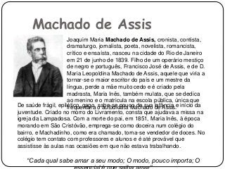 Machado de Assis
Joaquim Maria Machado de Assis, cronista, contista,
dramaturgo, jornalista, poeta, novelista, romancista,
crítico e ensaísta, nasceu na cidade do Rio de Janeiro
em 21 de junho de 1839. Filho de um operário mestiço
de negro e português, Francisco José de Assis, e de D.
Maria Leopoldina Machado de Assis, aquele que viria a
tornar-se o maior escritor do país e um mestre da
língua, perde a mãe muito cedo e é criado pela
madrasta, Maria Inês, também mulata, que se dedica
ao menino e o matricula na escola pública, única que
frequentara o autodidata Machado de Assis.De saúde frágil, epilético, gago, sabe-se pouco de sua infância e início da
juventude. Criado no morro do Livramento, consta que ajudava a missa na
igreja da Lampadosa. Com a morte do pai, em 1851, Maria Inês, à época
morando em São Cristóvão, emprega-se como doceira num colégio do
bairro, e Machadinho, como era chamado, torna-se vendedor de doces. No
colégio tem contato com professores e alunos e é até provável que
assistisse às aulas nas ocasiões em que não estava trabalhando.
“Cada qual sabe amar a seu modo; O modo, pouco importa; O
 