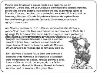 Mesmo sem ter acesso a cursos regulares, empenhou-se em
aprender. Consta que, em São Cristóvão, conheceu uma senhora francesa,
proprietária de uma padaria, cujo forneiro lhe deu as primeiras lições de
Francês. Contava, também, com a proteção da madrinha D. Maria José de
Mendonça Barroso, viúva do Brigadeiro e Senador do Império Bento
Barroso Pereira, proprietária da Quinta do Livramento, onde foram
agregados seus pais.
Aos 16 anos, publica em 12-01-1855 seu primeiro trabalho literário, o
poema "Ela", na revista Marmota Fluminense, de Francisco de Paula Brito.
A Livraria Paula Brito acolhia novos talentos da época, tendo publicado o
citado poema e feito de Machado de Assis seu colaborador efetivo.Com 17 anos, consegue emprego como aprendiz de
tipógrafo na Imprensa Nacional, e começa a escrever
durante o tempo livre. Conhece o então diretor do
órgão, Manuel Antônio de Almeida, autor de Memórias
de um sargento de milícias, que se torna seu protetor.
Em 1858 volta à Livraria Paula Brito, como revisor e
colaborador da Marmota,e ali integra-se à sociedade
lítero-humorística Pet alógica, fundada por Paula Brito.
Lá constrói o seu círculo de amigos, do qual faziam
parte Joaquim Manoel de Macedo, Manoel Antônio de
Almeida, José de Alencar e Gonçalves Dias.
 