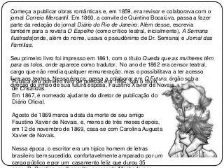 Começa a publicar obras românticas e, em 1859, era revisor e colaborava com o
jornal Correio Mercantil. Em 1860, a convite de Quintino Bocaiúva, passa a fazer
parte da redação do jornal Diário do Rio de Janeiro. Além desse, escrevia
também para a revista O Espelho (como crítico teatral, inicialmente), A Semana
Ilustrada(onde, além do nome, usava o pseudônimo de Dr. Semana) e Jornal das
Famílias.
Seu primeiro livro foi impresso em 1861, com o título Queda que as mulheres têm
para os tolos, onde aparece como tradutor. No ano de 1862 era censor teatral,
cargo que não rendia qualquer remuneração, mas o possibilitava a ter acesso
livre aos teatros. Nessa época, passa a colaborar em O Futuro, órgão sob a
direção do irmão de sua futura esposa, Faustino Xavier de Novais.
Publica seu primeiro livro de poesias em 1864, sob o título
de Crisálidas.
Em 1867, é nomeado ajudante do diretor de publicação do
Diário Oficial.
Agosto de 1869 marca a data da morte de seu amigo
Faustino Xavier de Novais, e, menos de três meses depois,
em 12 de novembro de 1869, casa-se com Carolina Augusta
Xavier de Novais.
Nessa época, o escritor era um típico homem de letras
brasileiro bem sucedido, confortavelmente amparado por um
cargo público e por um casamento feliz que durou 35
 