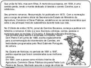 Sua união foi feliz, mas sem filhos. A morte de sua esposa, em 1904, é uma
sentida perda, tendo o marido dedicado à falecida o soneto Carolina, que a
celebrizou.
Seu primeiro romance, Ressurreição, foi publicado em 1872. Com a nomeação
para o cargo de primeiro oficial da Secretaria de Estado do Ministério da
Agricultura, Comércio e Obras Públicas, estabiliza-se na carreira burocrática que
seria o seu principal meio de subsistência durante toda sua vida.
No O Globo de então (1874), jornal de Quintino Bocaiúva, começa a publicar em
folhetins o romance A mão e a luva. Escreveu crônicas, contos, poesias e
romances para as revistas O Cruzeiro, A Estação e Revista Brasileira.
Sua primeira peça teatral é encenada no Imperial Teatro
Dom Pedro II em junho de 1880, escrita especialmente
para a comemoração do tricentenário de Camões, em
festividades programadas pelo Real Gabinete Português
de Leitura.
Na Gazeta de Notícias, no período de 1881 a 1897,
publica aquelas que foram consideradas suas melhores
crônicas.
Em 1881, com a posse como ministro interino da
Agricultura, Comércio Obras Públicas do poeta Pedro Luís
Pereira de Sousa, Machado assume o cargo de oficial de
 