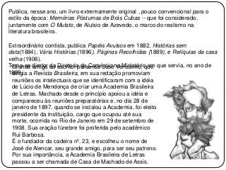 Publica, nesse ano, um livro extremamente original , pouco convencional para o
estilo da época: Memórias Póstumas de Brás Cubas -- que foi considerado,
juntamente com O Mulato, de Aluísio de Azevedo, o marco do realismo na
literatura brasileira.
Extraordinário contista, publica Papéis Avulsos em 1882, Histórias sem
data(1884), Vária Histórias (1896), Páginas Recolhidas (1889), e Relíquias da casa
velha (1906).
Torna-se diretor da Diretoria do Comércio no Ministério em que servia, no ano de
1889.
Grande amigo do escritor paraense José Veríssimo, que
dirigia a Revista Brasileira, em sua redação promoviam
reuniões os intelectuais que se identificaram com a idéia
de Lúcio de Mendonça de criar uma Academia Brasileira
de Letras. Machado desde o princípio apoiou a idéia e
compareceu às reuniões preparatórias e, no dia 28 de
janeiro de 1897, quando se instalou a Academia, foi eleito
presidente da instituição, cargo que ocupou até sua
morte, ocorrida no Rio de Janeiro em 29 de setembro de
1908. Sua oração fúnebre foi proferida pelo acadêmico
Rui Barbosa.
É o fundador da cadeira nº. 23, e escolheu o nome de
José de Alencar, seu grande amigo, para ser seu patrono.
Por sua importância, a Academia Brasileira de Letras
passou a ser chamada de Casa de Machado de Assis.
 