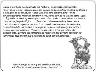 Dizem os críticos que Machado era "urbano, aristocrata, cosmopolita,
reservado e cínico, ignorou questões sociais como a independência do Brasil e
a abolição da escravatura. Passou ao longe do nacionalismo, tendo
ambientado suas histórias sempre no Rio, como se não houvesse outro lugar.
... A galeria de tipos e personagens que criou revela o autor como um mestre
da observação psicológica. ... Sua obra divide-se em duas fases, uma
romântica e outra parnasiano-realista, quando desenvolveu inconfundível
estilo desiludido, sarcástico e amargo. O domínio da linguagem é sutil e o
estilo é preciso, reticente. O humor pessimista e a complexidade do
pensamento, além da desconfiança na razão (no seu sentido cartesiano e
iluminista), fazem com que se afaste de seus contemporâneos."
“Não é amigo aquele que alardeia a amizade:
é traficante; a amizade sente-se, não se diz...”
 