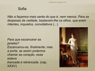 rafabebum.blogspot.com
Não a façamos mais santa do que é, nem menos. Para as
despesas da vaidade, bastavam-lhe os olhos, que eram
ridentes, inquietos, convidativos (...)
Para que escancarar as
janelas?
Escancarou-as, finalmente; mas
a porta, se assim podemos
chamar ao coração, essa
estava
trancada e retrancada. (cap.
XXXV)
Sofia
 