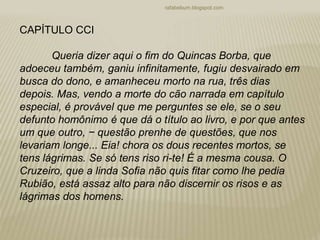 rafabebum.blogspot.com
CAPÍTULO CCI
Queria dizer aqui o fim do Quincas Borba, que
adoeceu também, ganiu infinitamente, fugiu desvairado em
busca do dono, e amanheceu morto na rua, três dias
depois. Mas, vendo a morte do cão narrada em capítulo
especial, é provável que me perguntes se ele, se o seu
defunto homônimo é que dá o título ao livro, e por que antes
um que outro, − questão prenhe de questões, que nos
levariam longe... Eia! chora os dous recentes mortos, se
tens lágrimas. Se só tens riso ri-te! É a mesma cousa. O
Cruzeiro, que a linda Sofia não quis fitar como lhe pedia
Rubião, está assaz alto para não discernir os risos e as
lágrimas dos homens.
 