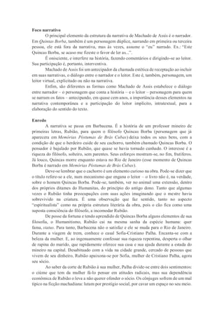 Foco narrativo
O principal elemento da estrutura da narrativa de Machado de Assis é o narrador.
Em Quintas Borba, também é um personagem dúplice, narrando em primeira ou terceira
pessoa, ele está fora da narrativa, mas às vezes, assume o “eu” narrado. Ex.: “Este
Quincas Borba, se acaso me fizeste o favor de ler as...”.
É onisciente, e interfere na história, fazendo comentários e dirigindo-se ao leitor.
Sua participação é, portanto, interventiva.
Machado de Assis foi um antecipador da chamada estética de receptação ao incluir
em suas narrativas, o diálogo entre o narrador e o leitor. Este é, também, personagem, um
leitor virtual, explicitado ou não na narrativa.
Enfim, são diferentes as formas como Machado de Assis estabelece o diálogo
entre narrador – o personagem que conta a história – e o leitor – personagem para quem
se narram os fatos – antecipando, em quase cem anos, a importância desses elementos na
narrativa contemporânea e a participação do leitor implícito, intratextual, para a
elaboração do sentido do texto.
Enredo
A narrativa se passa em Barbacena. É a história de um professor mineiro de
primeiras letras, Rubião, para quem o filósofo Quincas Borba (personagem que já
aparecera em Memórias Póstumas de Brás Cubas) deixa todos os seus bens, com a
condição de que o herdeiro cuide de seu cachorro, também chamado Quincas Borba. O
pensador é bajulado por Rubião, que quase se havia tornado cunhado. O interesse é a
riqueza do filósofo, solteiro, sem parentes. Seus esforços mostram-se, no fim, frutíferos.
Já louco, Quincas morre enquanto estava no Rio de Janeiro (esse momento de Quincas
Borba é narrado em Memórias Póstumas de Brás Cubas).
Deve-se lembrar que o cachorro é um elemento curioso na obra. Pode-se dizer que
o título refere-se a ele, num mecanismo que engana o leitor – o livro não é, na verdade,
sobre o homem Quincas Borba. Pode-se, também, ver no animal uma extensão, dentro
dos próprios ditames do Humanitas, do princípio do antigo dono. Tanto que algumas
vezes o Rubião tinha preocupações com suas ações imaginando que o mestre havia
sobrevivido na criatura. É uma observação que faz sentido, tanto no aspecto
“espiritualista” como na própria estrutura literária da obra, pois o cão fica como uma
suposta consciência do filósofo, a incomodar Rubião.
De posse da fortuna e tendo aprendido de Quincas Borba alguns elementos de sua
filosofia, o Humanitismo, Rubião cai na mesma sanha da espécie humana: quer
fama, status. Para tanto, Barbacena não o satisfaz e ele se muda para o Rio de Janeiro.
Durante a viagem de trem, conhece o casal Sofia-Cristiano Palha. Encanta-se com a
beleza da mulher. E, ao ingenuamente confessar sua riqueza repentina, desperta o olhar
de rapina do marido, que rapidamente oferece sua casa e sua ajuda durante a estada do
mineiro na capital. Desabituado com a vida na cidade grande, cercado de pessoas que
vivem de seu dinheiro, Rubião apaixona-se por Sofia, mulher de Cristiano Palha, agora
seu sócio.
Ao saber da corte de Rubião à sua mulher, Palha divide-se entre dois sentimentos:
o ciúme que tem da mulher fá-lo pensar em atitudes radicais, mas sua dependência
econômica de Rubião o leva a não querer ofender o sócio. Os cônjuges sofrem de um mal
típico na ficção machadiana: lutam por prestígio social, por cavar um espaço no seu meio.
 