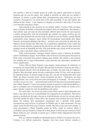 Isso justifica o fato de Cristiano gostar de exibir sua esposa, apreciando os decotes
atraentes que ela usa nos salões. Sua vaidade é satisfeita ao saber que sua mulher é
cobiçada. O mesmo se pode afirmar dela, principalmente pelo esmero que tem com
vestuário. Preocupam-se em serem bem vistos pela sociedade. O que não implica que
tenham de fato valores – o que importa é a imagem, é o conceito e não o fato. É um tema
a ser discutido mais para a frente.
Aproveitando-se dos encantos de sua própria esposa, Cristiano Palha consegue
atrair a atenção de Rubião, começando por adquirir dele um empréstimo. Mas planeja ir
mais adiante: quer, por meio de uma sociedade, dinheiro para investir em seus negócios
e acabar enriquecendo. Está tão preocupado que quando sua esposa confessa que foi
cortejada pelo abastado (foi em uma festa, no jardim da casa dos Palhas, quando Rubião
praticamente tenta, digamos, atacar Sofia) foi bruscamente interrompido pelo Major
Siqueira, personagem pândega (não falava – produzia uma enxurrada de palavras), que
flagrou a inconveniente cena. Mais uma vez, as aparências suplantaram o fato. Achou que
estava havendo adultério, quando de fato não havia), faz todo o possível para relativizar
qualquer arrufo de dignidade de Sofia. Não pode perder uma escada social tão preciosa.
Nota-se, aqui, a que ponto chega o desejo por status.
Sofia, astuciosamente, consegue manter intactos, tanto o interesse de Rubião,
quanto a fidelidade conjugal. Aconselhada a não ser brusca com uma pessoa tão preciosa,
Sofia acaba assumindo uma postura ambígua para Rubião. Não atende a seus desejos,
mas também não os nega enfaticamente, o que alimenta nele esperanças, geradoras de
certas complicações.
Tonica, filha do Major Siqueira e que atingiu o posto perigoso de solteirona, vê
no mineiro sua última tábua de salvação. Mas percebe no homem o interesse por Sofia, o
que lhe desperta desejos éticos de denúncia que, no fundo, são mera sede de vingança e
despeito. Mas não reage, apesar de toda a expectativa criada. No fim, sofre um processo
de empobrecimento, ao mesmo tempo em que ela e seu pai são desprezados pelo casal
Palha, em franca ascensão social. Acaba arranjando um noivo – Rodrigues, um tanto
desqualificado, mas, como dizia uma outra personagem, D. Fernanda, “um mau marido
é melhor do que um sonho” – que termina por morrer três dias antes do casamento (parece
que o Major Siqueira e Tonica servem para mostrar na narrativa o lado dos perdedores, o
que se contrapõe com o Humanitismo defendido por Quincas Borba, de acordo com o
qual a opinião, o ponto de vista dos perdedores não conta).
Em outro baile, um jovem de nome Carlos Maria passa a noite dançando com
Sofia, o que deixa até no ar a possibilidade do surgimento de um adultério. Mas houve
apenas a satisfação de dois egos: ela, por se sentir idolatrada; ele, por ter em suas mãos a
mais bela mulher do salão. E tudo esfria, não surgindo mais nenhum laço forte além da
dança. No entanto, dois personagens imaginaram que o episódio tinha gerado
consequências mais terríveis. O primeiro foi Rubião, que se sente enciumado. Em sua
mente, aceita dividir Sofia com Cristiano, marido. Mas não aceita com outro amante. A
outra personagem é Maria Benedita, prima de Sofia, criada no interior, alheia à
civilização, mas que desperta o desejo de evoluir graças ao interesse que sente por Carlos
Maria. Sente-se, pois, arrasada ao pensar que a senhora Palha indignamente havia-lhe
passado a perna.
Mas, se a menina mergulha na melancolia passiva, Rubião é um pouco mais ativo.
Começa a ter delírios paranoicos. Imagina, com base numa história contada (e
 
