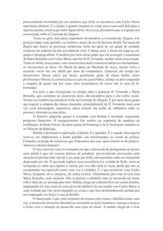 provavelmente inventada) por um cocheiro, que Sofia se encontrava com Carlos Maria
num bairro distante. E o clímax é quando imagina ter como prova uma carta dela para o
suposto amante, missiva que nem sequer abrira. Se tivesse, descobriria que era apenas um
comunicado sobre a Comissão de Alagoas.
Tocou-se, pois, num passo importante da narrativa: a Comissão de Alagoas. Em
primeiro lugar, esse episódio vai lembrar a morte da avó de Quincas Borba. Por causa do
flagelo que houve na província nordestina, Sofia faz parte de um grupo de caridade
composto de senhoras da alta sociedade da corte. Começa, pois, a fincar seu lugar ao sol,
graças à desgraça alheia. É também por meio desse grupo que vai conseguir o casamento
de Maria Benedita com Carlos Maria, parente de D. Fernanda, mulher muito conceituada.
Torna-se nítido, nesse ponto, uma característica muito comum às narrativas machadianas:
os mecanismos de favor. No Brasil da época de Machado de Assis, muitas vezes a
ascensão social não era obtida por meio da competência. Entravam em campo tais
mecanismos. Quem estava por baixo, geralmente gente da classe média, como
profissionais liberais ou comerciantes (o caso do casal Palha), esforça-se para conquistar
a simpatia de quem está por cima, ricos proprietários da classe alta (o caso de D.
Fernanda).
Eis, pois, o que enxergamos na relação entre a poderosa D. Fernanda e Maria
Benedita, que culminou no casamento desta, alavancando-a para a alta esfera social.
Vemos isso também na entrada de Sofia na Comissão de Alagoas. É por meio desse grupo
que angaria a simpatia das damas abastadas, principalmente de D. Fernanda, mais uma
vez (essa personagem, impositiva, adora exercer seu poder de influência sobre as
pessoas), tornando-se uma delas.
O dinheiro adquirido graças à sociedade com Rubião é investido, originando
progresso financeiro. O enriquecimento fica notório na sequência de mudança de
residências: de Santa Teresa vão para a praia do Flamengo e de lá finalmente instalam-se
no Palacete do Botafogo.
Rubião é destinado à exploração, à derrota. É o gastador. É o sugado. Sua riqueza
esvai-se em empréstimos a fundo perdido, em investimentos no jornal do político
Camacho, no grupo de comensais que frequentam sua casa, aproveitando-se de jantares,
charutos e demais benesses.
O mais incrível é que no momento em que a derrocada do protagonista se mostra
mais nítida é que ele assume delírios de grandeza, provavelmente provocados pela
situação incoerente entre não ter o seu amor por Sofia correspondido e não ser claramente
dispensado por ela. O que pode explicar essa incoerência é a vaidade de Sofia: sente-se
lisonjeada ao saber que alguém a venera, por isso não corta os laços, desde que não se
comprometa sua reputação (mais uma vez a vaidade). É o que aconteceu com Carlos
Maria. Enquanto ele a cortejava, ela sentia-se bem. Abandonada, pois este se casa com
Maria Benedita, sente despeito. Não ia praticar o adultério, mas se incomoda em muito
com a ideia de ser passada para trás). Rubião chega até a desenvolver um ciúme doentio,
imaginando em suas mãos ter uma prova do adultério de sua amada com Carlos Maria: a
carta fechada que esta havia mandado ao jovem e que fora desleixadamente perdida por
um empregado em frente à casa de Rubião.
O interessante é que, num momento de mistura entre ciúme e decência (mais uma
vez, a mistura de elementos dilemáticos orientando as ações humanas), entrega a missiva
a Sofia, com a intenção de passar-lhe uma lição de moral. A mulher chega até a ficar
 