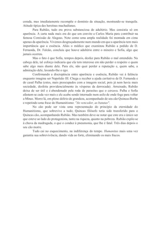 corada, mas imediatamente recompõe o domínio da situação, mostrando-se tranquila.
Atitude típica das heroínas machadianas.
Para Rubião, tudo era prova substanciosa do adultério. Mas consistia só em
aparência. A carta nada mais era do que um convite a Carlos Maria para contribuir na
famosa Comissão de Alagoas. Note como uma ampla realidade foi montada em cima
apenas da aparência. Vivemos desgraçadamente num mundo em que a aparência tem mais
importância que a essência. Aliás o médico que examinou Rubião a pedido de D.
Fernanda, Dr. Falcão, concluiu que houve adultério entre o mineiro e Sofia, algo que
jamais ocorreu.
Mas o fato é que Sofia, tempos depois, desfaz para Rubião o mal entendido. Na
cabeça dele, tal esforço indicaria que ela tem interesse em não perder o respeito e quem
sabe algo mais diante dele. Para ele, não quer perder a reputação e, quem sabe, a
admiração dele, lavando-lhe o ego.
Confirmando a discrepância entre aparência e essência, Rubião vai à falência
enquanto imagina ser Napoleão III. Chega a receber a ajuda caritativa de D. Fernanda e
do casal Palha (estes, mais preocupados com a imagem social, pois já nem havia mais
sociedade, desfeita providencialmente às vésperas da derrocada). Arruinado, Rubião
deixa de ser útil e é abandonado pela roda de parasitas que o cercava. Palha e Sofia
afastam-se cada vez mais e ele acaba sendo internado num asilo de onde foge para voltar
a Minas. Morre lá, em pleno delírio de grandeza, acompanhado de seu cão Quincas Borba
e repetindo uma frase do Humanitismo: "Ao vencedor, as batatas".
No cão pode ser vista uma representação do princípio da eternidade do
Humanitismo, que sobrevive a tudo; Quincas filósofo teria sido transferido para o
Quincas cão, acompanhando Rubião. Mas também deve-se notar que este era o único ser
que esteve ao lado do protagonista, tanto na riqueza, quanto na pobreza. Rubião expõe-se
à chuva da madrugada, o que o conduz à pneumonia, que lhe é fatal. Três dias depois o
seu cão morre.
Tudo cai no esquecimento, na indiferença do tempo. Humanitas mais uma vez
garantia sua sobrevivência, dando vida ao forte, eliminando os mais fracos.
 
