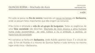 QUINCAS BORBA – Machado de Assis
 A ação se passa no Rio de Janeiro, havendo um recuo no tempo até Barbacena,
onde se passam fatos importantes que dão origem ao romance.
 Na Corte é retratada a vida de um grupo de burgueses. Todas as exigências de
uma falsa sociedade são descritas. Machado de Assis disseca a alma humana
numa visão assistemática da vida. Coloca a nu a ambição, a avareza, as
hipocrisias da sociedade.
 A narrativa se fecha em Barbacena, onde Rubião aparece louco. É o círculo da
vida. O fim de Rubião é o mesmo de Quincas Borba e tudo termina no mesmo
lugar onde inicia – Barbacena.
PROFESSOR
José Ricardo Lima
A AÇÃO
 