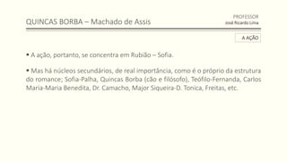 QUINCAS BORBA – Machado de Assis
 A ação, portanto, se concentra em Rubião – Sofia.
 Mas há núcleos secundários, de real importância, como é o próprio da estrutura
do romance; Sofia-Palha, Quincas Borba (cão e filósofo), Teófilo-Fernanda, Carlos
Maria-Maria Benedita, Dr. Camacho, Major Siqueira-D. Tonica, Freitas, etc.
PROFESSOR
José Ricardo Lima
A AÇÃO
 