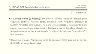 QUINCAS BORBA – Machado de Assis
 a) Quincas Borba (o filósofo): em síntese, Quincas Borba se destaca pelos
seguintes atributos: filósofo doido, esquisito, “com frequente alteração de
humor”, “ímpetos sem motivo”, “ternura sem proporção”, extravagante, bom,
alegre, lutava contra o pessimismo e desejava a sua continuidade através dos
tempos como comprova a sua filosofia “borbista”, de natureza “humorística”, o
Humanitismo.
 Depois que morreu, “passou ao corpo do seu cão”, como sugerem as dúvidas
de Rubião ao longo da narrativa.
PROFESSOR
José Ricardo Lima
PERSONAGENS
 