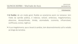 QUINCAS BORBA – Machado de Assis
 b) Rubião: de um modo geral, Rubião se caracteriza assim no romance: tem
medo da opinião pública, é indeciso, volúvel, ambicioso, megalomaníaco,
obsessivo, desequilibrado, tímido, acomodado, ciumento, influenciável,
conflituoso, ocioso, ingênuo.
 A sua megalomania, que o levará à sandice, tem desenvolvimento sutil e velado
ao longo da narrativa.
PROFESSOR
José Ricardo Lima
PERSONAGENS
 