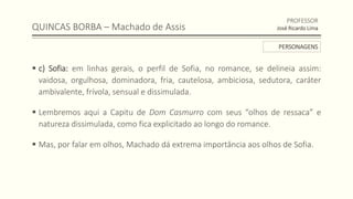 QUINCAS BORBA – Machado de Assis
 c) Sofia: em linhas gerais, o perfil de Sofia, no romance, se delineia assim:
vaidosa, orgulhosa, dominadora, fria, cautelosa, ambiciosa, sedutora, caráter
ambivalente, frívola, sensual e dissimulada.
 Lembremos aqui a Capitu de Dom Casmurro com seus “olhos de ressaca” e
natureza dissimulada, como fica explicitado ao longo do romance.
 Mas, por falar em olhos, Machado dá extrema importância aos olhos de Sofia.
PROFESSOR
José Ricardo Lima
PERSONAGENS
 