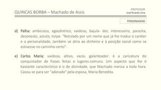 QUINCAS BORBA – Machado de Assis
d) Palha: ambicioso, egocêntrico, vaidoso, bajula- dor, interesseiro, parasita,
desonesto, astuto, torpe. "Rotulado por um nome que já lhe traduz o caráter
e a personalidade, também se atira ao dinheiro e à posição social como se
estivesse no caminho certo".
e) Carlos Maria: vaidoso, altivo, vazio, galanteador: é a caricatura do
conquistador de frases feitas e lugares-comuns. Um aspecto que lhe é
bastante característico é o de divindade, que Machado ironiza a toda hora.
Casou-se para ser "adorado" pela esposa, Maria Benedita.
PROFESSOR
José Ricardo Lima
PERSONAGENS
 