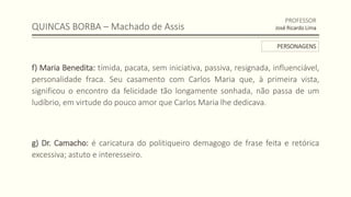 QUINCAS BORBA – Machado de Assis
f) Maria Benedita: tímida, pacata, sem iniciativa, passiva, resignada, influenciável,
personalidade fraca. Seu casamento com Carlos Maria que, à primeira vista,
significou o encontro da felicidade tão longamente sonhada, não passa de um
ludíbrio, em virtude do pouco amor que Carlos Maria lhe dedicava.
g) Dr. Camacho: é caricatura do politiqueiro demagogo de frase feita e retórica
excessiva; astuto e interesseiro.
PROFESSOR
José Ricardo Lima
PERSONAGENS
 