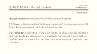 QUINCAS BORBA – Machado de Assis
h) Major Siqueira: mexeriqueiro, inicialmente, e depois magoado.
i) D. Tonica: o desespero desta "solteirona quarentona" já começa pelo nome: D.
Tonica. Revela-se invejosa, revoltada, infeliz e frustrada.
j) D. Fernanda: casamenteira e um tanto fidalga. No mais, uma boa senhora e
esposa dedicada que sabe consertar a gravata do marido nas horas necessárias...
(modelo para as menininhas de hoje que nem consertam gravatas nem
colarinhos...).
PROFESSOR
José Ricardo Lima
PERSONAGENS
 