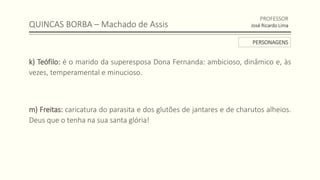 QUINCAS BORBA – Machado de Assis
k) Teófilo: é o marido da superesposa Dona Fernanda: ambicioso, dinâmico e, às
vezes, temperamental e minucioso.
m) Freitas: caricatura do parasita e dos glutões de jantares e de charutos alheios.
Deus que o tenha na sua santa glória!
PROFESSOR
José Ricardo Lima
PERSONAGENS
 