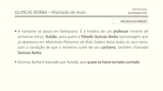 QUINCAS BORBA – Machado de Assis
 A narrativa se passa em Barbacena. É a história de um professor mineiro de
primeiras letras, Rubião, para quem o filósofo Quincas Borba (personagem que
já aparecera em Memórias Póstumas de Brás Cubas) deixa todos os seus bens,
com a condição de que o herdeiro cuide de seu cachorro, também chamado
Quincas Borba.
 Quincas Borba é bajulado por Rubião, que quase se havia tornado cunhado.
PROFESSOR
José Ricardo Lima
RESUMO DO ENREDO
 