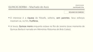 QUINCAS BORBA – Machado de Assis
 O interesse é a riqueza do filósofo, solteiro, sem parentes. Seus esforços
mostram-se, no fim, frutíferos.
 Já louco, Quincas morre enquanto estava no Rio de Janeiro (esse momento de
Quincas Borba é narrado em Memórias Póstumas de Brás Cubas).
PROFESSOR
José Ricardo Lima
RESUMO DO ENREDO
 