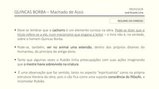 QUINCAS BORBA – Machado de Assis
 Deve-se lembrar que o cachorro é um elemento curioso na obra. Pode-se dizer que o
título refere-se a ele, num mecanismo que engana o leitor – o livro não é, na verdade,
sobre o homem Quincas Borba.
 Pode-se, também, ver no animal uma extensão, dentro dos próprios ditames do
Humanitas, do princípio do antigo dono.
 Tanto que algumas vezes o Rubião tinha preocupações com suas ações imaginando
que o mestre havia sobrevivido na criatura.
 É uma observação que faz sentido, tanto no aspecto “espiritualista” como na própria
estrutura literária da obra, pois o cão fica como uma suposta consciência do filósofo, a
incomodar Rubião.
PROFESSOR
José Ricardo Lima
RESUMO DO ENREDO
 