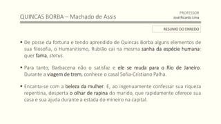QUINCAS BORBA – Machado de Assis
 De posse da fortuna e tendo aprendido de Quincas Borba alguns elementos de
sua filosofia, o Humanitismo, Rubião cai na mesma sanha da espécie humana:
quer fama, status.
 Para tanto, Barbacena não o satisfaz e ele se muda para o Rio de Janeiro.
Durante a viagem de trem, conhece o casal Sofia-Cristiano Palha.
 Encanta-se com a beleza da mulher. E, ao ingenuamente confessar sua riqueza
repentina, desperta o olhar de rapina do marido, que rapidamente oferece sua
casa e sua ajuda durante a estada do mineiro na capital.
PROFESSOR
José Ricardo Lima
RESUMO DO ENREDO
 